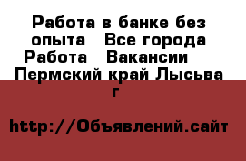 Работа в банке без опыта - Все города Работа » Вакансии   . Пермский край,Лысьва г.